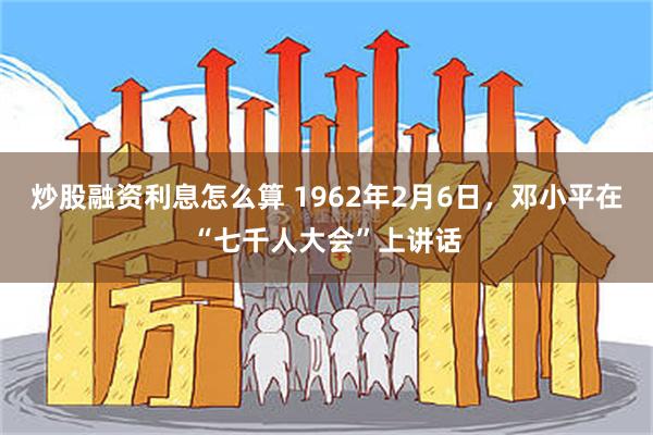 炒股融资利息怎么算 1962年2月6日，邓小平在“七千人大会”上讲话