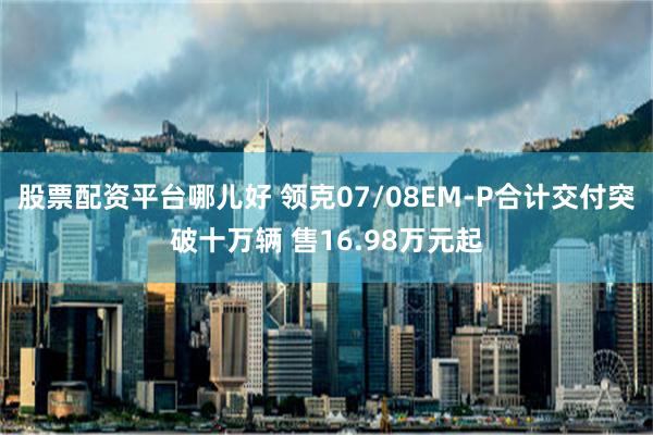 股票配资平台哪儿好 领克07/08EM-P合计交付突破十万辆 售16.98万元起