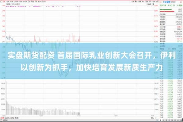 实盘期货配资 首届国际乳业创新大会召开，伊利以创新为抓手，加快培育发展新质生产力