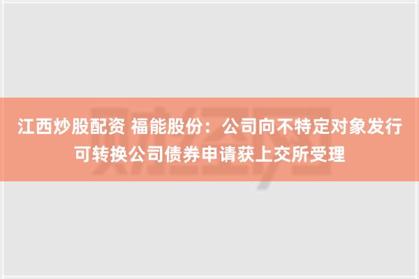 江西炒股配资 福能股份：公司向不特定对象发行可转换公司债券申请获上交所受理