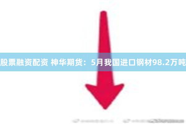 股票融资配资 神华期货：5月我国进口钢材98.2万吨