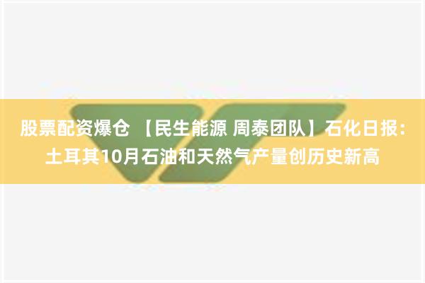 股票配资爆仓 【民生能源 周泰团队】石化日报：土耳其10月石油和天然气产量创历史新高