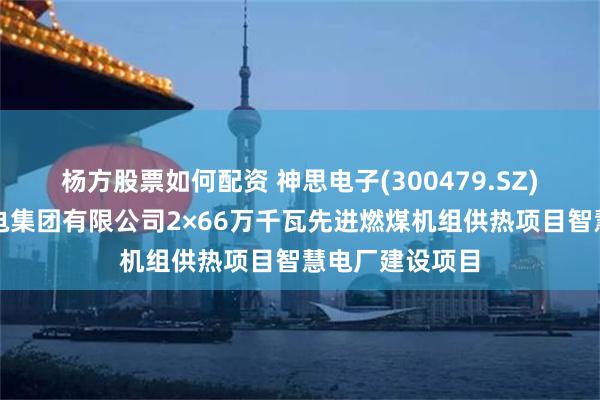 杨方股票如何配资 神思电子(300479.SZ)：中标济南热电集团有限公司2×66万千瓦先进燃煤机组供热项目智慧电厂建设项目