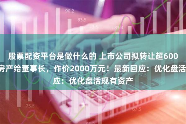 股票配资平台是做什么的 上市公司拟转让超6000平方米房产给董事长，作价2000万元！最新回应：优化盘活现有资产