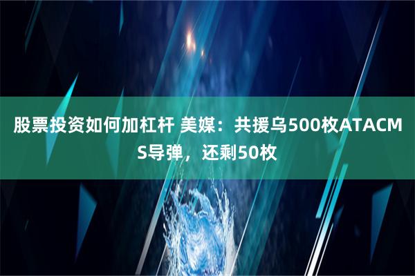 股票投资如何加杠杆 美媒：共援乌500枚ATACMS导弹，还剩50枚