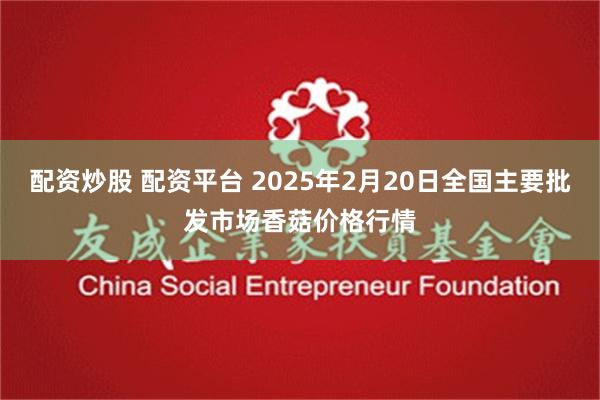 配资炒股 配资平台 2025年2月20日全国主要批发市场香菇价格行情